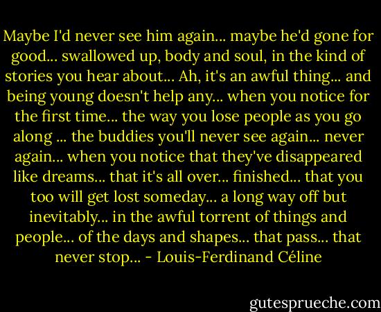 Maybe I'd never see him again... maybe he'd gone for good... swallowed up, body and soul, in the kind of stories you hear about... Ah, it's an awful thing... and being young doesn't help any... when you notice for the first time... the way you lose people as you go along ... the buddies you'll never see again... never again... when you notice that they've disappeared like dreams... that it's all over... finished... that you too will get lost someday... a long way off but inevitably... in the awful torrent of things and people... of the days and shapes... that pass... that never stop... - Louis-Ferdinand Céline