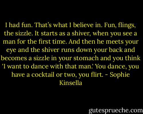 I had fun. That’s what I believe in. Fun, flings, the sizzle. It starts as a shiver, when you see a man for the first time. And then he meets your eye and the shiver runs down your back and becomes a sizzle in your stomach and you think 'I want to dance with that man.' You dance, you have a cocktail or two, you flirt. - Sophie Kinsella