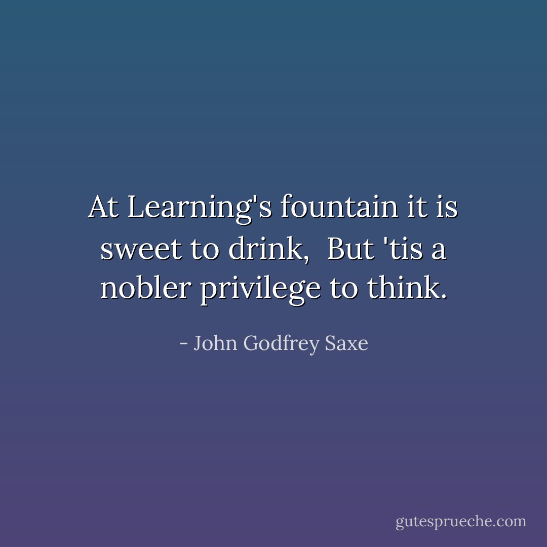 At Learning's fountain it is sweet to drink,<br /> But 'tis a nobler privilege to think. - John Godfrey Saxe