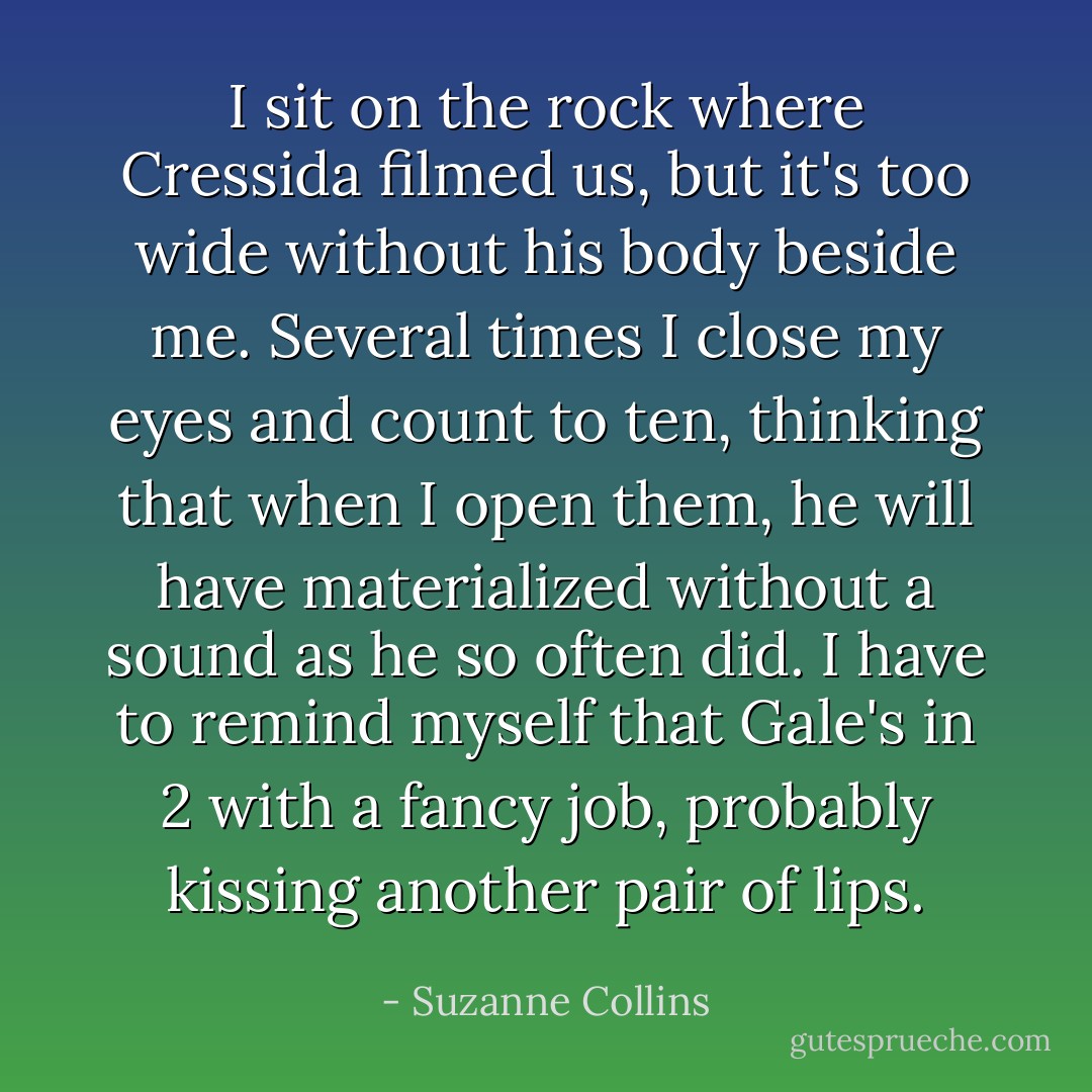 I sit on the rock where Cressida filmed us, but it's too wide without his body beside me. Several times I close my eyes and count to ten, thinking that when I open them, he will have materialized without a sound as he so often did. I have to remind myself that Gale's in 2 with a fancy job, probably kissing another pair of lips. - Suzanne Collins
