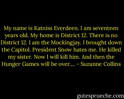My name is Katniss Everdeen. I am seventeen years old. My home is District 12. There is no District 12. I am the Mockingjay. I brought down the Capitol. President Snow hates me. He killed my sister. Now I will kill him. And then the Hunger Games will be over.... - Suzanne Collins