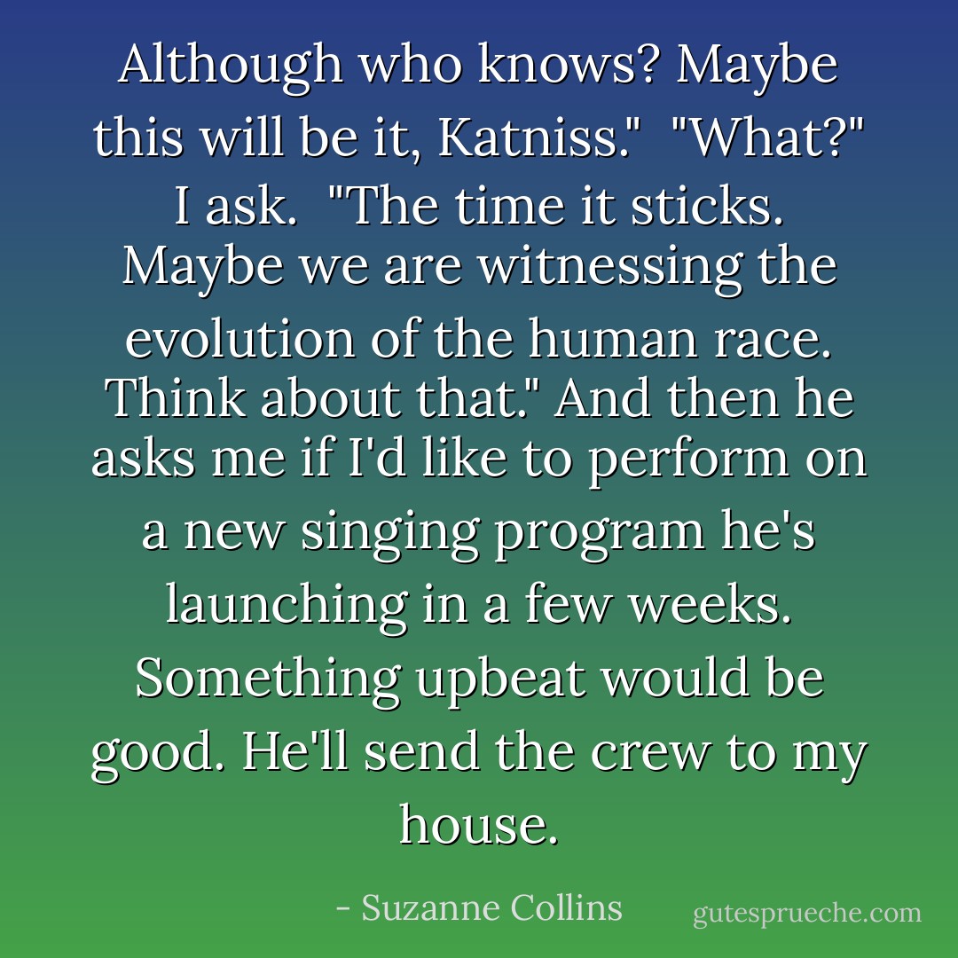 Although who knows? Maybe this will be it, Katniss."<br /><br />"What?" I ask.<br /><br />"The time it sticks. Maybe we are witnessing the evolution of the human race. Think about that." And then he asks me if I'd like to perform on a new singing program he's launching in a few weeks. Something upbeat would be good. He'll send the crew to my house. - Suzanne Collins