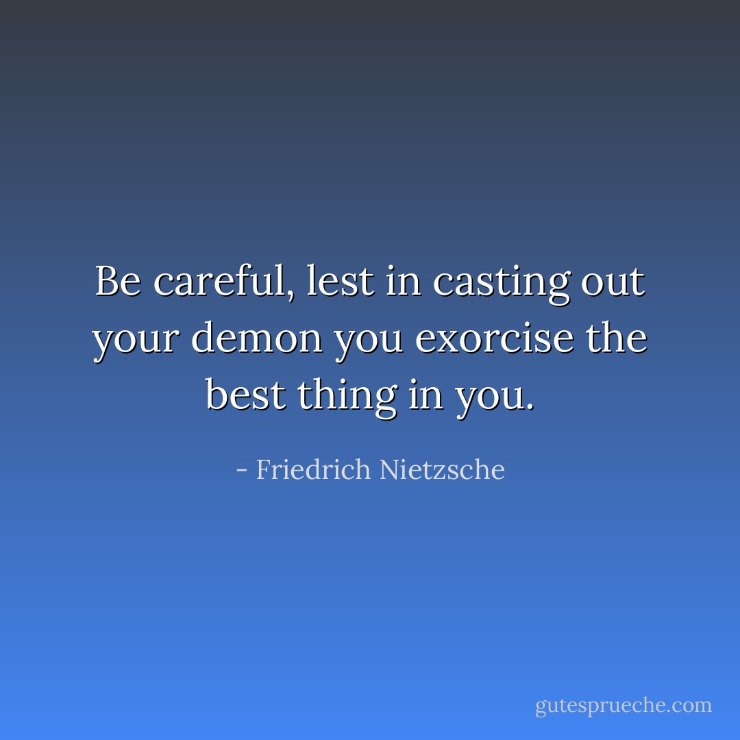 Be careful, lest in casting out your demon you exorcise the best thing in you. - Friedrich Nietzsche
