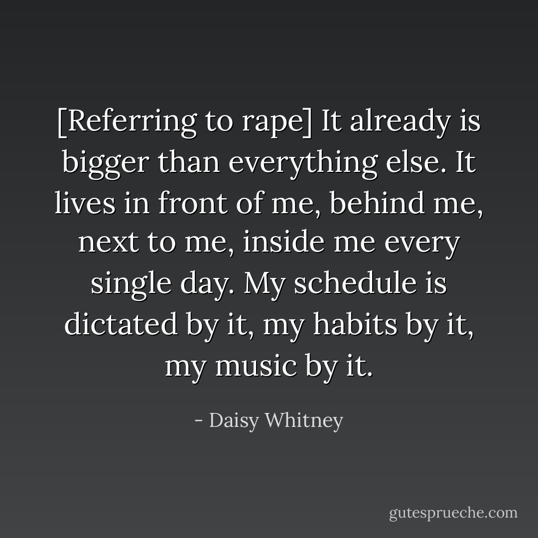 [Referring to rape] It already is bigger than everything else. It lives in front of me, behind me, next to me, inside me every single day. My schedule is dictated by it, my habits by it, my music by it. - Daisy Whitney