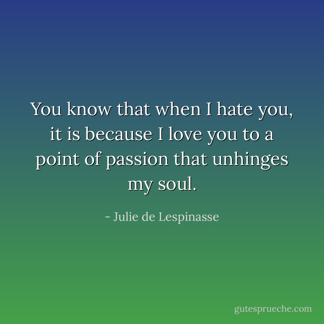 You know that when I hate you, it is because I love you to a point of passion that unhinges my soul. - Julie de Lespinasse