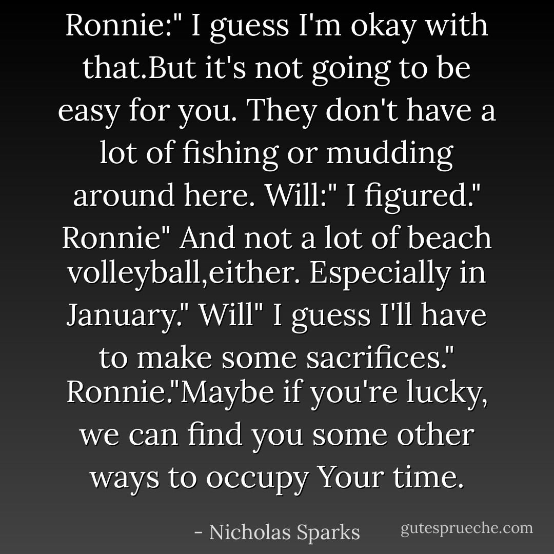 Ronnie:" I guess I'm okay with that.But it's not going to be easy for you. They don't have a lot of fishing or mudding around here.<br />Will:" I figured."<br />Ronnie" And not a lot of beach volleyball,either. Especially in January."<br />Will" I guess I'll have to make some sacrifices."<br />Ronnie."Maybe if you're lucky, we can find you some other ways to occupy Your time. - Nicholas Sparks
