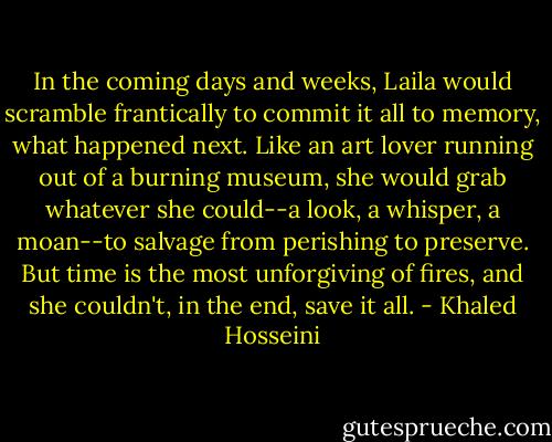 In the coming days and weeks, Laila would scramble frantically to commit it all to memory, what happened next. Like an art lover running out of a burning museum, she would grab whatever she could--a look, a whisper, a moan--to salvage from perishing to preserve. But time is the most unforgiving of fires, and she couldn't, in the end, save it all. - Khaled Hosseini