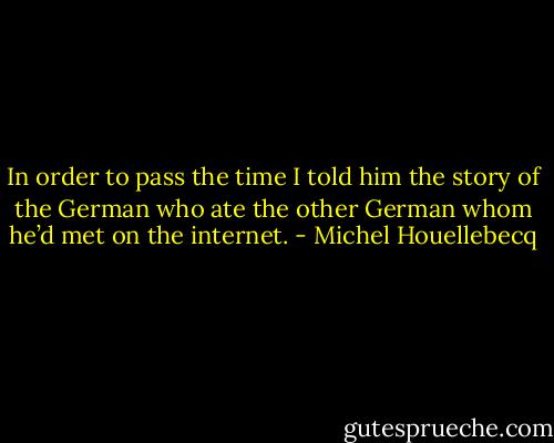 In order to pass the time I told him the story of the German who ate the other German whom he’d met on the internet. - Michel Houellebecq