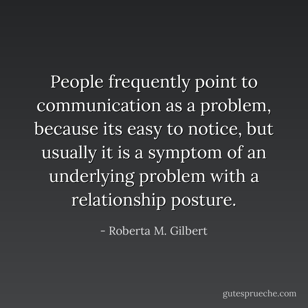 People frequently point to communication as a problem, because its easy to notice, but usually it is a symptom of an underlying problem with a relationship posture. - Roberta M. Gilbert
