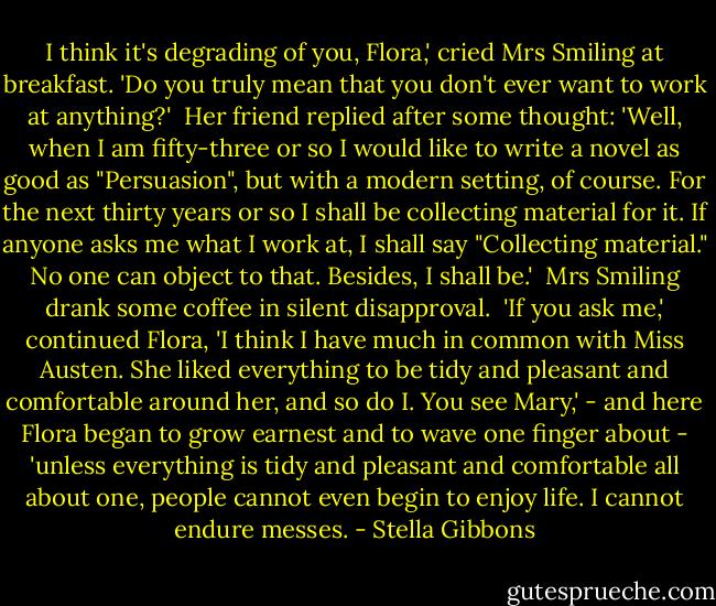 I think it's degrading of you, Flora,' cried Mrs Smiling at breakfast. 'Do you truly mean that you don't ever want to work at anything?'<br /><br />Her friend replied after some thought: 'Well, when I am fifty-three or so I would like to write a novel as good as "Persuasion", but with a modern setting, of course. For the next thirty years or so I shall be collecting material for it. If anyone asks me what I work at, I shall say "Collecting material." No one can object to that. Besides, I shall be.'<br /><br />Mrs Smiling drank some coffee in silent disapproval.<br /><br />'If you ask me,' continued Flora, 'I think I have much in common with Miss Austen. She liked everything to be tidy and pleasant and comfortable around her, and so do I. You see Mary,' - and here Flora began to grow earnest and to wave one finger about - 'unless everything is tidy and pleasant and comfortable all about one, people cannot even begin to enjoy life. I cannot endure messes. - Stella Gibbons