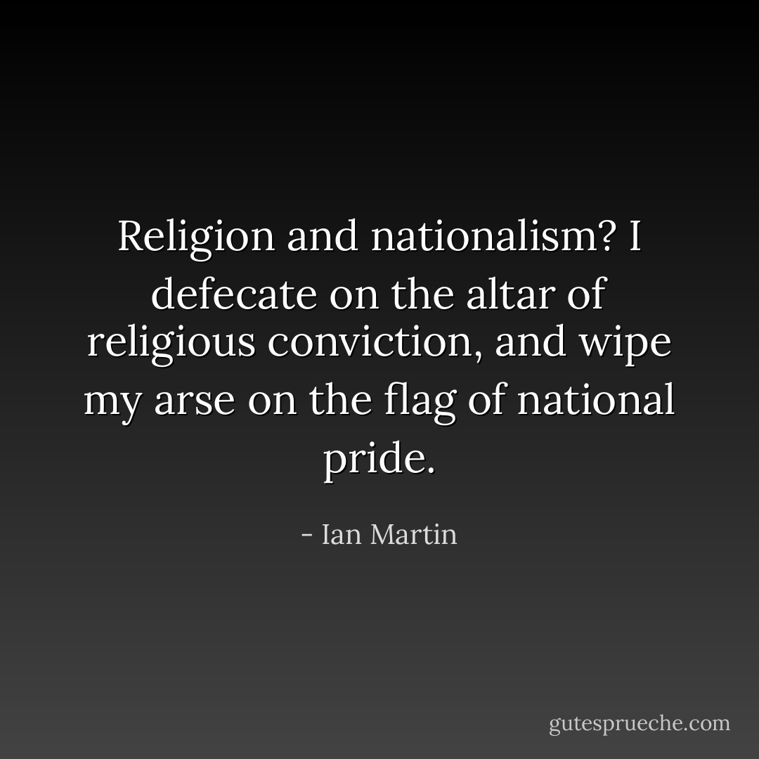 Religion and nationalism? I defecate on the altar of religious conviction, and wipe my arse on the flag of national pride. - Ian Martin