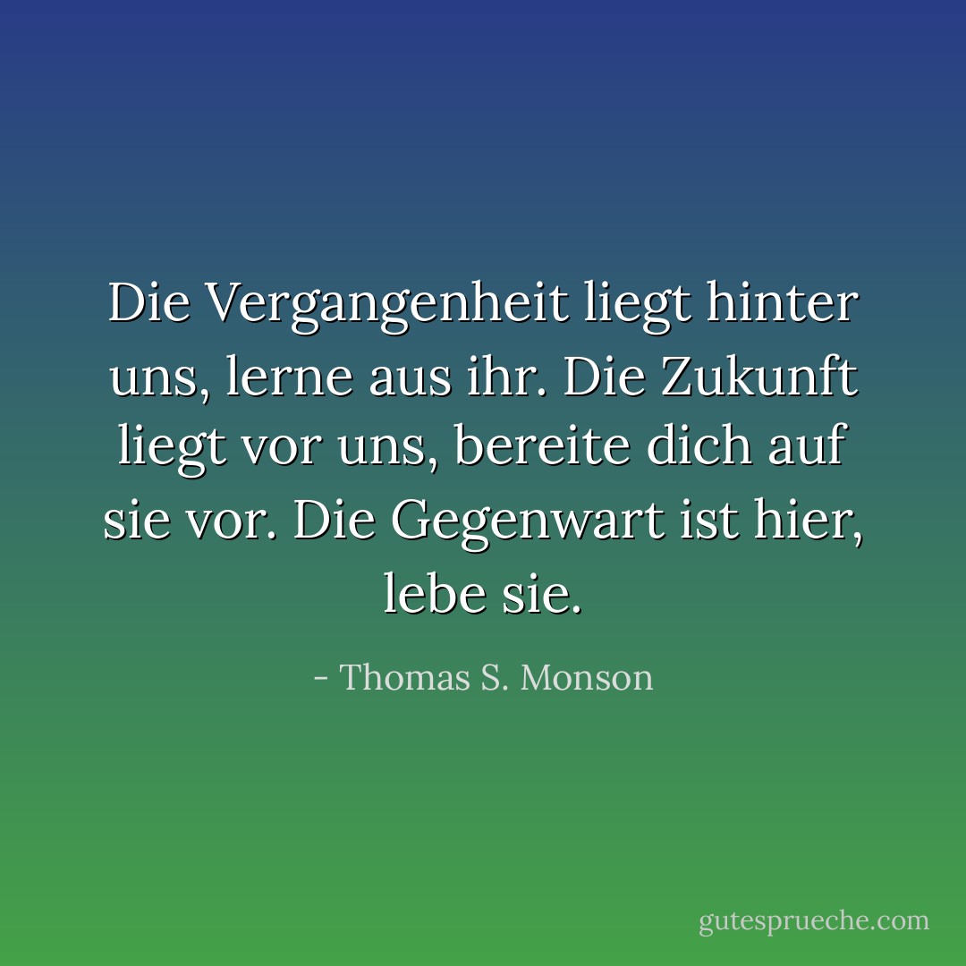 Die Vergangenheit liegt hinter uns, lerne aus ihr. Die Zukunft liegt vor uns, bereite dich auf sie vor. Die Gegenwart ist hier, lebe sie. - Thomas S. Monson<