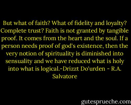 But what of faith? What of fidelity and loyalty? Complete trust? Faith is not granted by tangible proof. It comes from the heart and the soul. If a person needs proof of god's existence, then the very notion of spirituality is diminished into sensuality and we have reduced what is holy into what is logical.-Drizzt Do'urden - R.A. Salvatore
