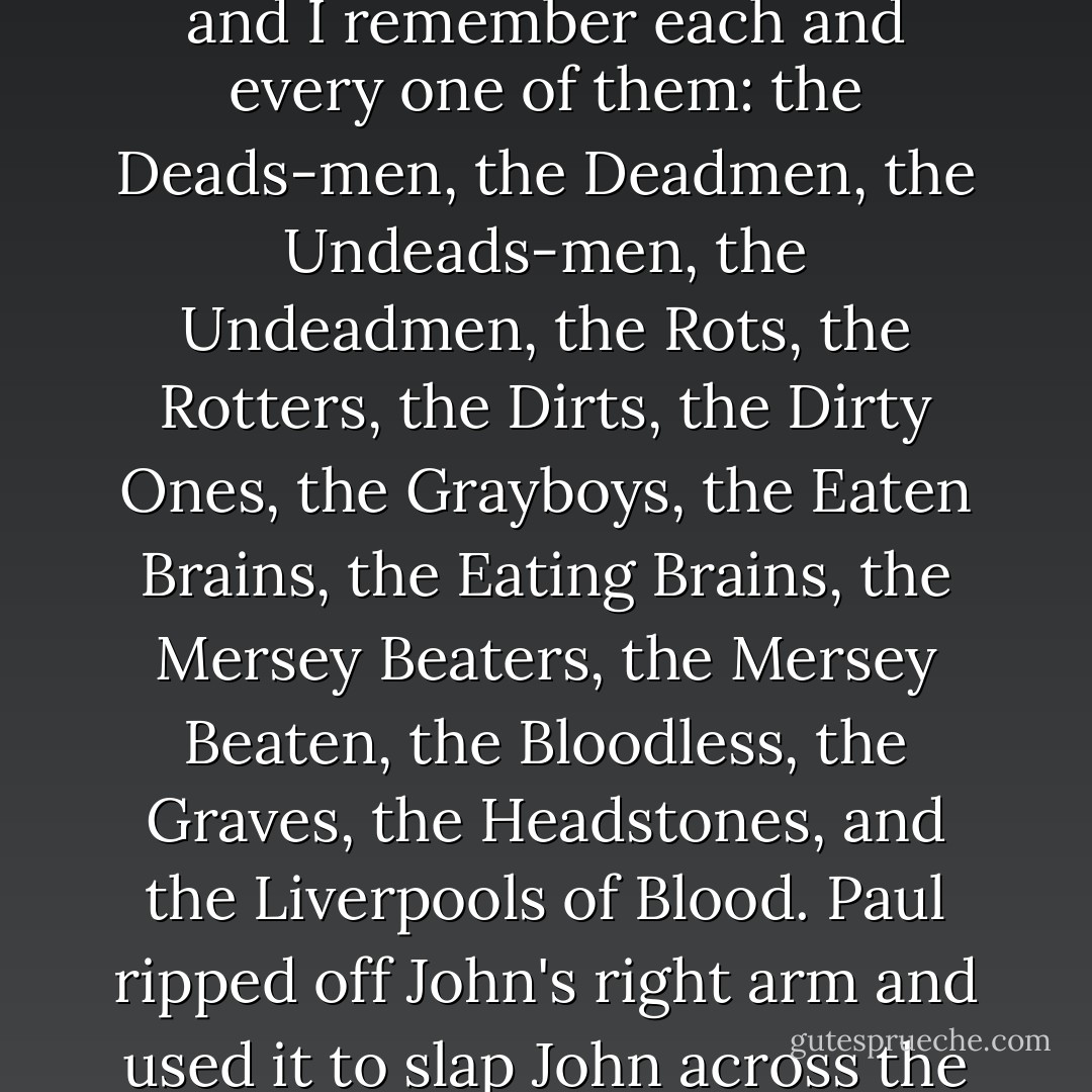 George Harrison: The day after the Blue Angel audition, John showed up to rehearsal with a long list of name suggestions, and I remember each and every one of them: the Deads-men, the Deadmen, the Undeads-men, the Undeadmen, the Rots, the Rotters, the Dirts, the Dirty Ones, the Grayboys, the Eaten Brains, the Eating Brains, the Mersey Beaters, the Mersey Beaten, the Bloodless, the Graves, the Headstones, and the Liverpools of Blood. Paul ripped off John's right arm and used it to slap John across the face, then he said, "Those're horrible, mate, just horrible, y'know. - Alan Goldsher