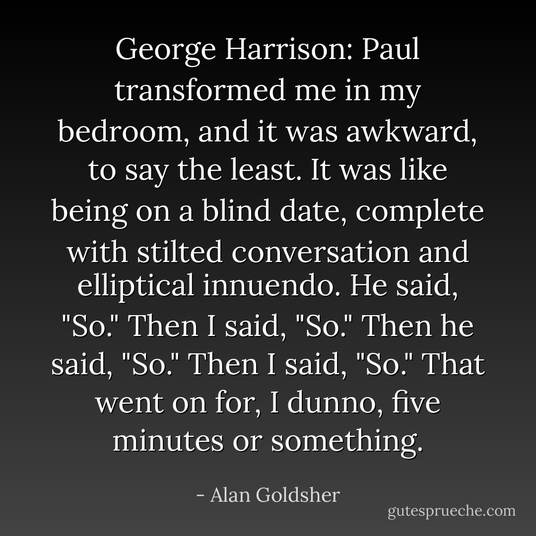 George Harrison: Paul transformed me in my bedroom, and it was awkward, to say the least. It was like being on a blind date, complete with stilted conversation and elliptical innuendo. He said, "So." Then I said, "So." Then he said, "So." Then I said, "So." That went on for, I dunno, five minutes or something. - Alan Goldsher