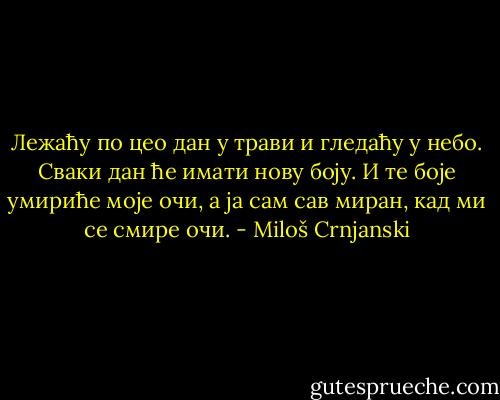 Лежаћу по цео дан у трави и гледаћу у небо. Сваки дан ће имати нову боју. И те боје умириће моје очи, а ја сам сав миран, кад ми се смире очи. - Miloš Crnjanski