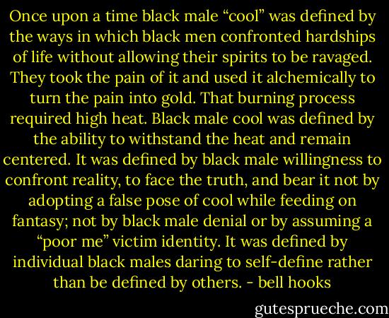 Once upon a time black male “cool” was defined by the ways in which black men confronted hardships of life without allowing their spirits to be ravaged. They took the pain of it and used it alchemically to turn the pain into gold. That burning process required high heat. Black male cool was defined by the ability to withstand the heat and remain centered. It was defined by black male willingness to confront reality, to face the truth, and bear it not by adopting a false pose of cool while feeding on fantasy; not by black male denial or by assuming a “poor me” victim identity. It was defined by individual black males daring to self-define rather than be defined by others. - bell hooks
