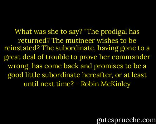 What was she to say? "The prodigal has returned? The mutineer wishes to be reinstated? The subordinate, having gone to a great deal of trouble to prove her commander wrong, has come back and promises to be a good little subordinate hereafter, or at least until next time? - Robin McKinley