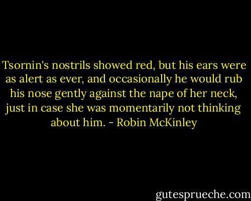 Tsornin's nostrils showed red, but his ears were as alert as ever, and occasionally he would rub his nose gently against the nape of her neck, just in case she was momentarily not thinking about him. - Robin McKinley