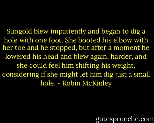 Sungold blew impatiently and began to dig a hole with one foot. She booted his elbow with her toe and he stopped, but after a moment he lowered his head and blew again, harder, and she could feel him shifting his weight, considering if she might let him dig just a small hole. - Robin McKinley