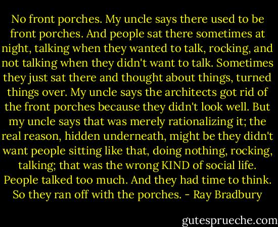 No front porches. My uncle says there used to be front porches. And people sat there sometimes at night, talking when they wanted to talk, rocking, and not talking when they didn't want to talk. Sometimes they just sat there and thought about things, turned things over. My uncle says the architects got rid of the front porches because they didn't look well. But my uncle says that was merely rationalizing it; the real reason, hidden underneath, might be they didn't want people sitting like that, doing nothing, rocking, talking; that was the wrong KIND of social life. People talked too much. And they had time to think. So they ran off with the porches. - Ray Bradbury