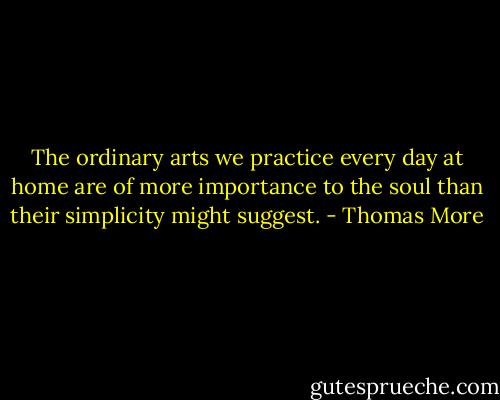 The ordinary arts we practice every day at home are of more importance to the soul than their simplicity might suggest. - Thomas More