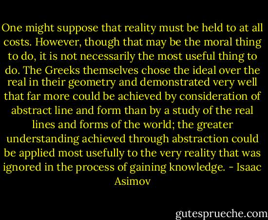 One might suppose that reality must be held to at all costs. However, though that may be the moral thing to do, it is not necessarily the most useful thing to do. The Greeks themselves chose the ideal over the real in their geometry and demonstrated very well that far more could be achieved by consideration of abstract line and form than by a study of the real lines and forms of the world; the greater understanding achieved through abstraction could be applied most usefully to the very reality that was ignored in the process of gaining knowledge. - Isaac Asimov