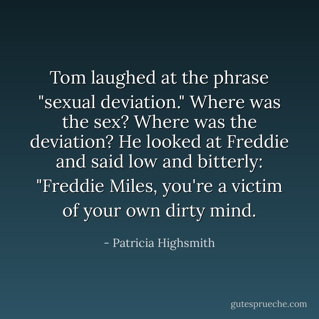 Tom laughed at the phrase "sexual deviation." Where was the sex? Where was the deviation? He looked at Freddie and said low and bitterly: "Freddie Miles, you're a victim of your own dirty mind. - Patricia Highsmith