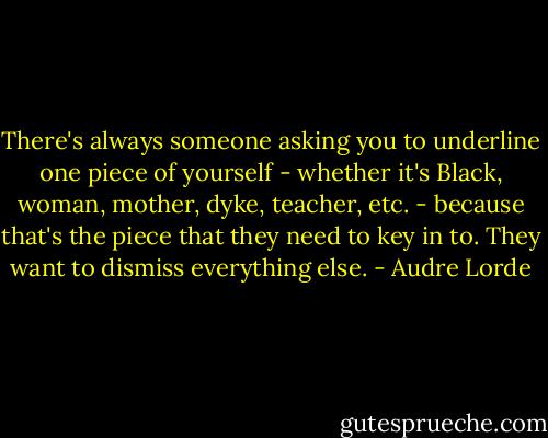 There's always someone asking you to underline one piece of yourself - whether it's Black, woman, mother, dyke, teacher, etc. - because that's the piece that they need to key in to. They want to dismiss everything else. - Audre Lorde