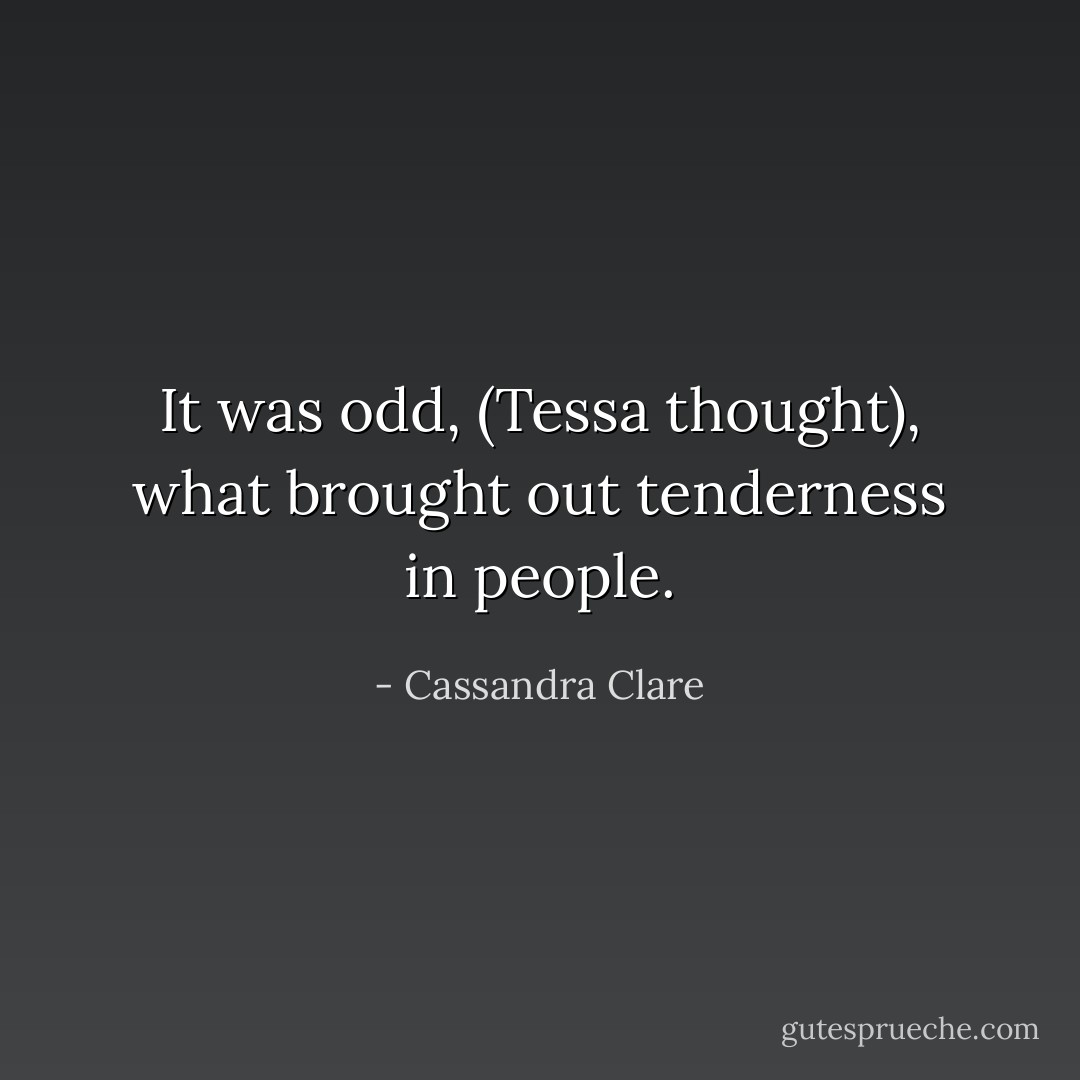 It was odd, (Tessa thought), what brought out tenderness in people. - Cassandra Clare