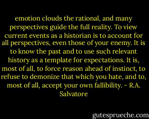 emotion clouds the rational, and many perspectives guide the full reality. To view current events as a historian is to account for all perspectives, even those of your enemy. It is to know the past and to use such relevant history as a template for expectations. It is, most of all, to force reason ahead of instinct, to refuse to demonize that which you hate, and to, most of all, accept your own fallibility. - R.A. Salvatore