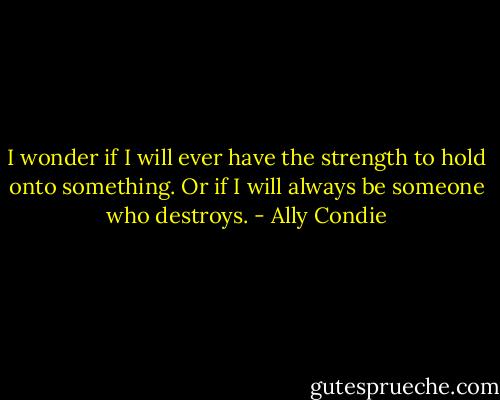 I wonder if I will ever have the strength to hold onto something. Or if I will always be someone who destroys. - Ally Condie