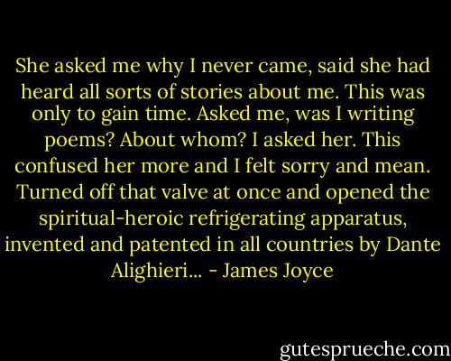 She asked me why I never came, said she had heard all sorts of stories about me. This was only to gain time. Asked me, was I writing poems? About whom? I asked her. This confused her more and I felt sorry and mean. Turned off that valve at once and opened the spiritual-heroic refrigerating apparatus, invented and patented in all countries by Dante Alighieri... - James Joyce