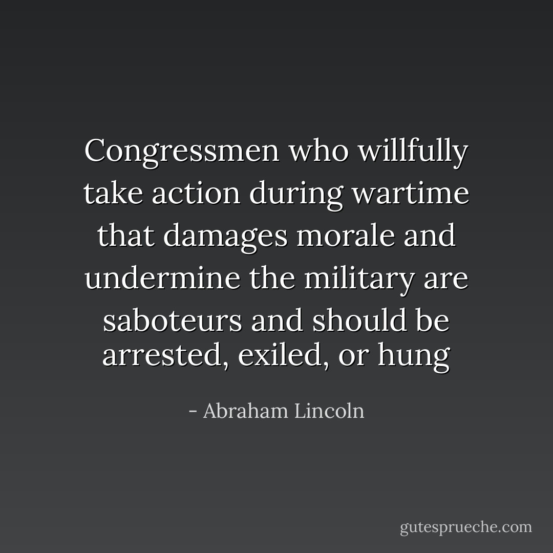 Congressmen who willfully take action during wartime that damages morale and undermine the military are saboteurs and should be arrested, exiled, or hung - Abraham Lincoln