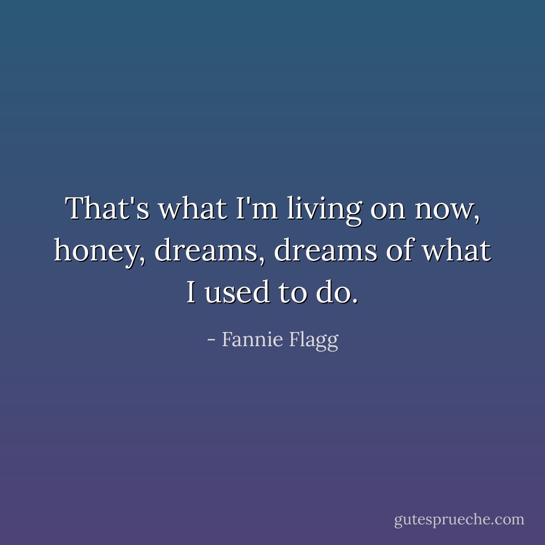 That's what I'm living on now, honey, dreams, dreams of what I used to do. - Fannie Flagg