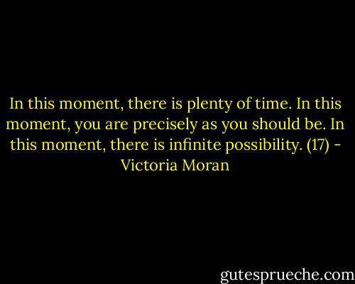 In this moment, there is plenty of time. In this moment, you are precisely as you should be. In this moment, there is infinite possibility. (17) - Victoria Moran