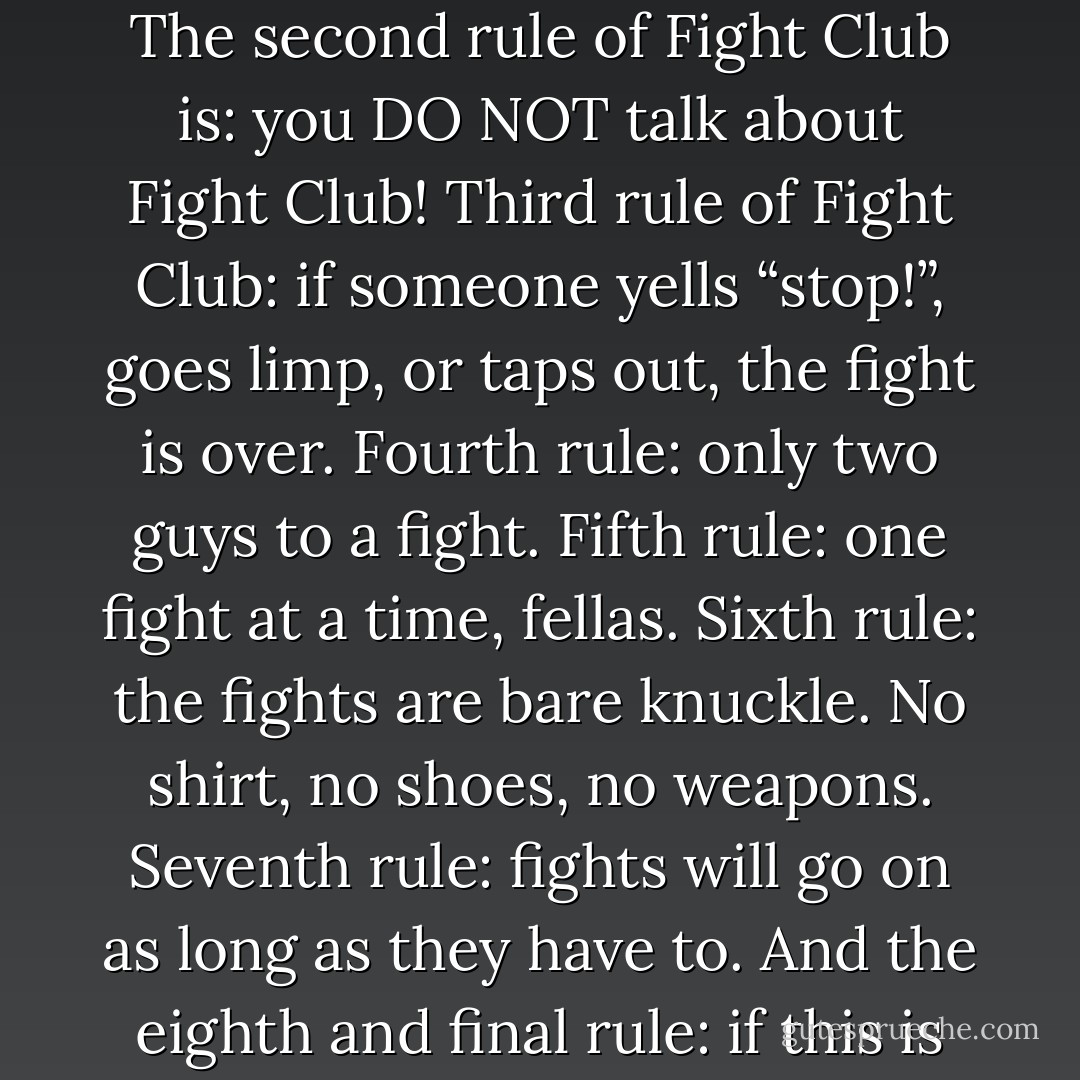 Welcome to Fight Club. The first rule of Fight Club is: you do not talk about Fight Club. The second rule of Fight Club is: you DO NOT talk about Fight Club! Third rule of Fight Club: if someone yells “stop!”, goes limp, or taps out, the fight is over. Fourth rule: only two guys to a fight. Fifth rule: one fight at a time, fellas. Sixth rule: the fights are bare knuckle. No shirt, no shoes, no weapons. Seventh rule: fights will go on as long as they have to. And the eighth and final rule: if this is your first time at Fight Club, you have to fight. - Chuck Palahniuk