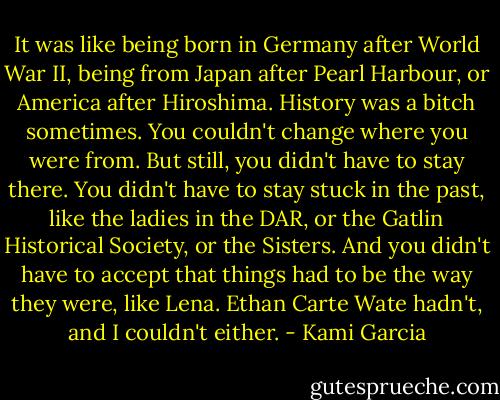 It was like being born in Germany after World War II, being from Japan after Pearl Harbour, or America after Hiroshima. History was a bitch sometimes. You couldn't change where you were from. But still, you didn't have to stay there. You didn't have to stay stuck in the past, like the ladies in the DAR, or the Gatlin Historical Society, or the Sisters. And you didn't have to accept that things had to be the way they were, like Lena. Ethan Carte Wate hadn't, and I couldn't either. - Kami Garcia