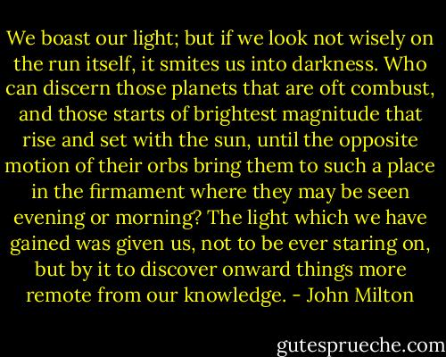 We boast our light; but if we look not wisely on the run itself, it smites us into darkness. Who can discern those planets that are oft combust, and those starts of brightest magnitude that rise and set with the sun, until the opposite motion of their orbs bring them to such a place in the firmament where they may be seen evening or morning? The light which we have gained was given us, not to be ever staring on, but by it to discover onward things more remote from our knowledge. - John Milton