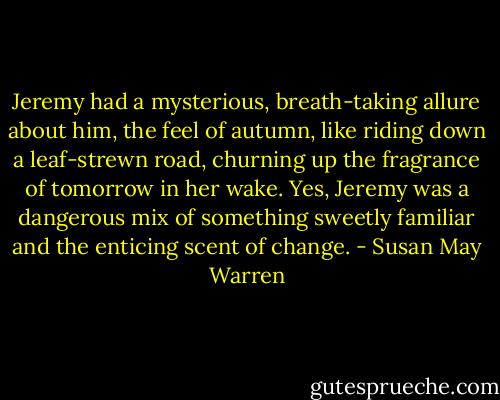 Jeremy had a mysterious, breath-taking allure about him, the feel of autumn, like riding down a leaf-strewn road, churning up the fragrance of tomorrow in her wake. Yes, Jeremy was a dangerous mix of something sweetly familiar and the enticing scent of change. - Susan May Warren