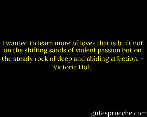 I wanted to learn more of love- that is built not on the shifting sands of violent passion but on the steady rock of deep and abiding affection. - Victoria Holt