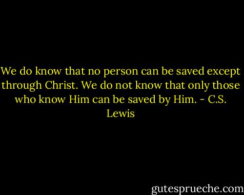 We do know that no person can be saved except through Christ. We do not know that only those who know Him can be saved by Him. - C.S. Lewis