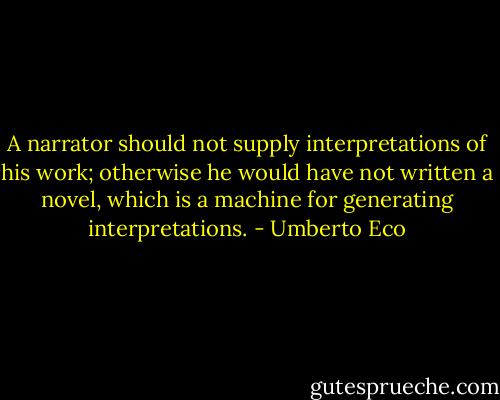 A narrator should not supply interpretations of his work; otherwise he would have not written a novel, which is a machine for generating interpretations. - Umberto Eco