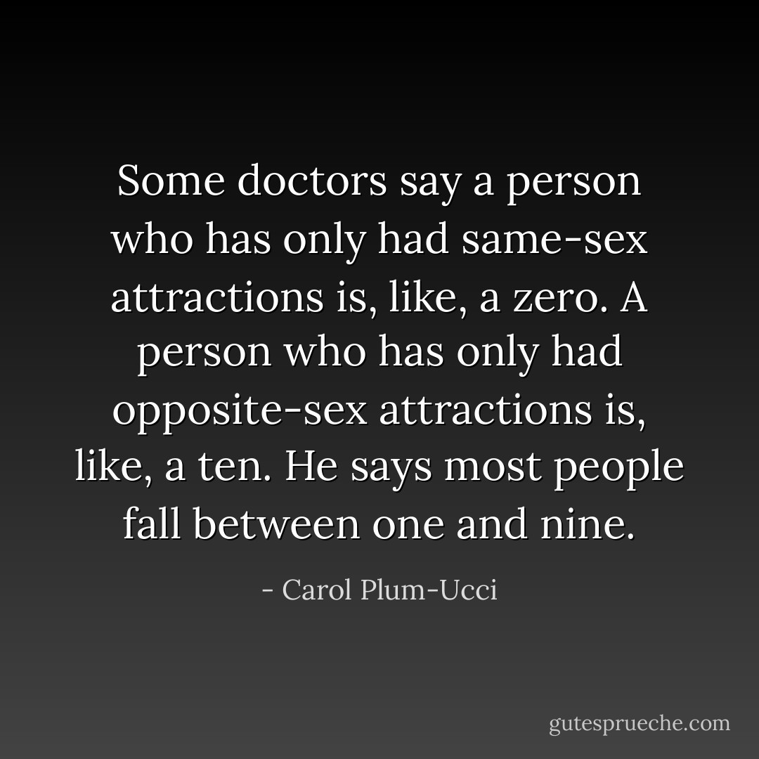 Some doctors say a person who has only had same-sex attractions is, like, a zero. A person who has only had opposite-sex attractions is, like, a ten. He says most people fall between one and nine. - Carol Plum-Ucci
