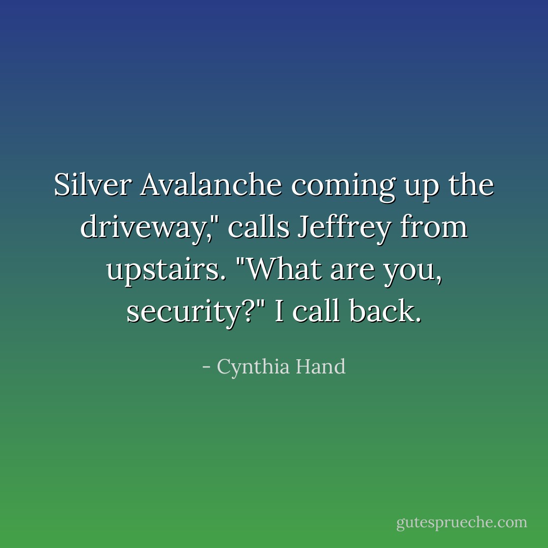 Silver Avalanche coming up the driveway," calls Jeffrey from upstairs.<br />"What are you, security?" I call back. - Cynthia Hand