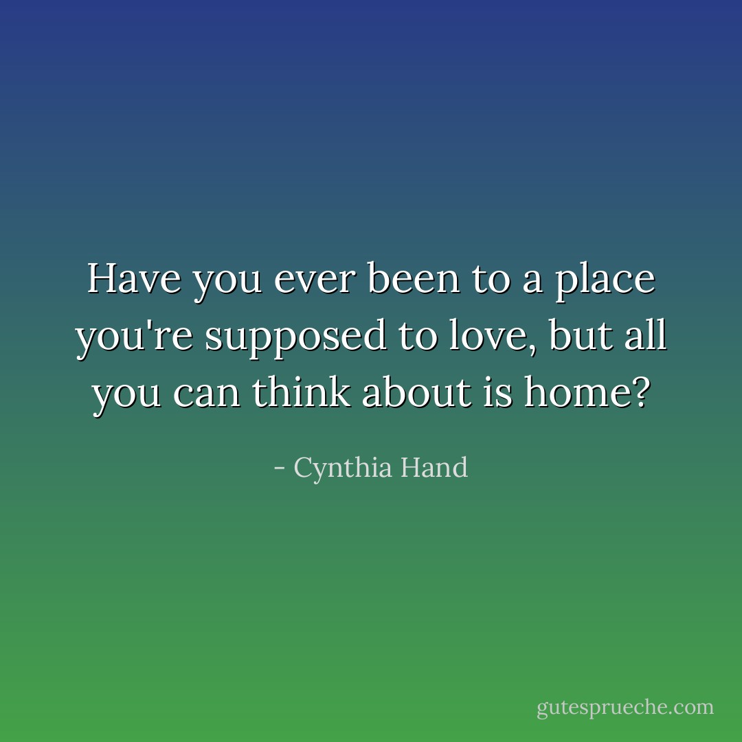 Have you ever been to a place you're supposed to love, but all you can think about is home? - Cynthia Hand