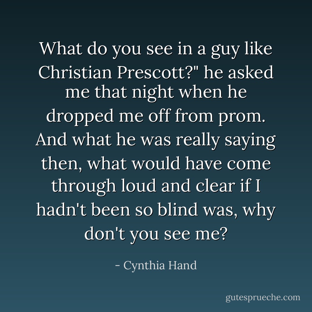 What do you see in a guy like Christian Prescott?" he asked me that night when he dropped me off from prom. And what he was really saying then, what would have come through loud and clear if I hadn't been so blind was, <i>why don't you see me?</i> - Cynthia Hand