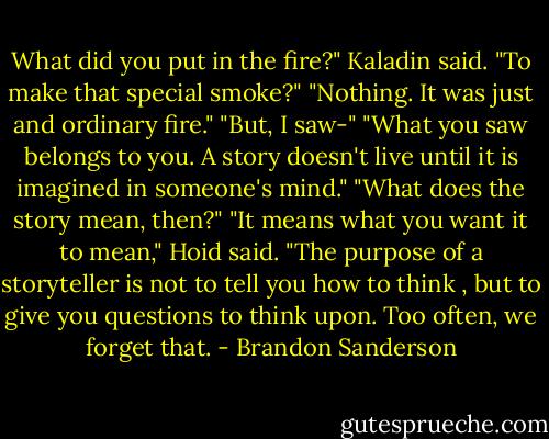 What did you put in the fire?" Kaladin said. "To make that special smoke?"<br />"Nothing. It was just and ordinary fire."<br />"But, I saw-"<br />"What you saw belongs to you. A story doesn't live until it is imagined in someone's mind."<br />"What does the story mean, then?"<br />"It means what you want it to mean," Hoid said. "The purpose of a storyteller is not to tell you how to think , but to give you questions to think upon. Too often, we forget that. - Brandon Sanderson