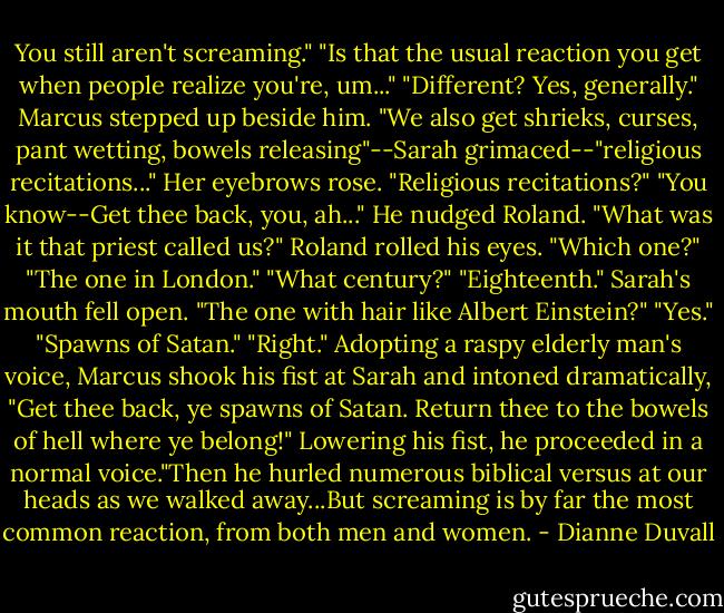 You still aren't screaming."<br />"Is that the usual reaction you get when people realize you're, um..."<br />"Different? Yes, generally."<br />Marcus stepped up beside him. "We also get shrieks, curses, pant wetting, bowels releasing"--Sarah grimaced--"religious recitations..."<br />Her eyebrows rose. "Religious recitations?"<br />"You know--Get thee back, you, ah..." He nudged Roland. "What was it that priest called us?"<br />Roland rolled his eyes. "Which one?"<br />"The one in London."<br />"What century?"<br />"Eighteenth."<br />Sarah's mouth fell open.<br />"The one with hair like Albert Einstein?"<br />"Yes."<br />"Spawns of Satan."<br />"Right." Adopting a raspy elderly man's voice, Marcus shook his fist at Sarah and intoned dramatically, "Get thee back, ye spawns of Satan. Return thee to the bowels of hell where ye belong!" Lowering his fist, he proceeded in a normal voice."Then he hurled numerous biblical versus at our heads as we walked away...But screaming is by far the most common reaction, from both men and women. - Dianne Duvall