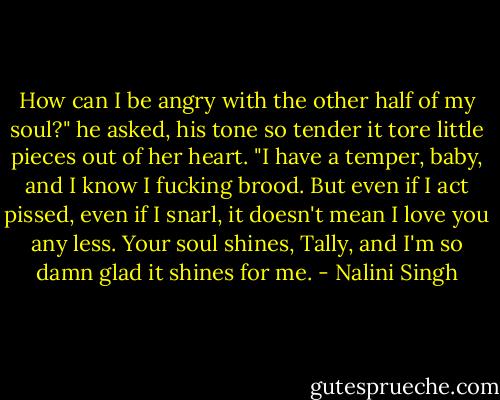 How can I be angry with the other half of my soul?" he asked, his tone so tender it tore little pieces out of her heart. "I have a temper, baby, and I know I fucking brood. But even if I act pissed, even if I snarl, it doesn't mean I love you any less. Your soul shines, Tally, and I'm so damn glad it shines for me. - Nalini Singh